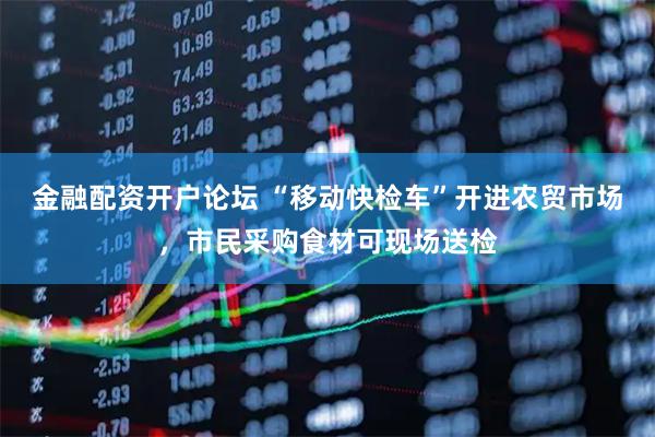 金融配资开户论坛 “移动快检车”开进农贸市场，市民采购食材可现场送检