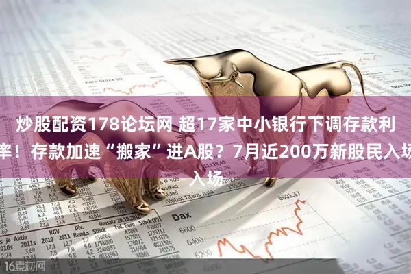 炒股配资178论坛网 超17家中小银行下调存款利率！存款加速“搬家”进A股？7月近200万新股民入场