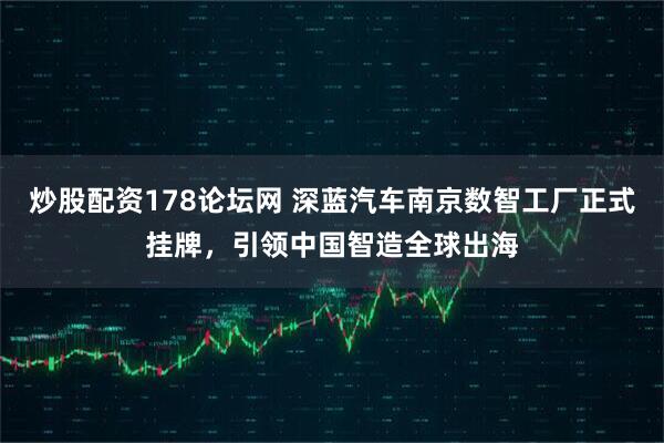 炒股配资178论坛网 深蓝汽车南京数智工厂正式挂牌，引领中国智造全球出海