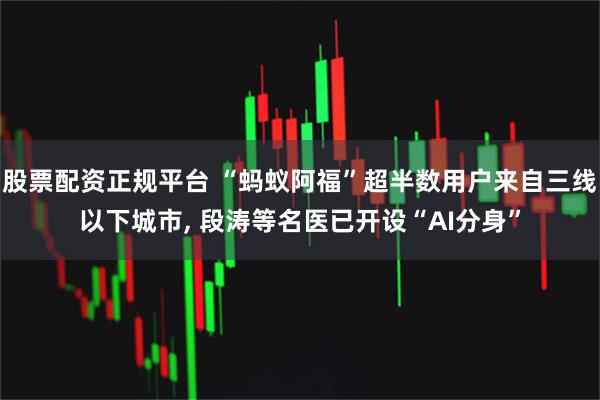 股票配资正规平台 “蚂蚁阿福”超半数用户来自三线以下城市, 段涛等名医已开设“AI分身”