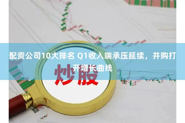 配资公司10大排名 Q1收入端承压延续，并购打开增长曲线