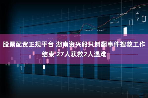 股票配资正规平台 湖南资兴船只侧翻事件搜救工作结束 27人获救2人遇难