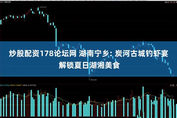 炒股配资178论坛网 湖南宁乡: 炭河古城钓虾宴 解锁夏日湖湘美食