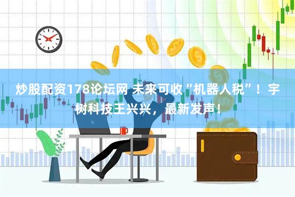 炒股配资178论坛网 未来可收“机器人税”！宇树科技王兴兴，最新发声！
