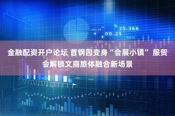 金融配资开户论坛 首钢园变身“会展小镇” 服贸会解锁文商旅体融合新场景