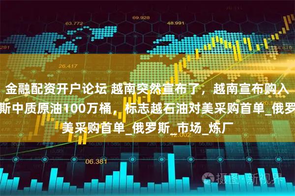 金融配资开户论坛 越南突然宣布了，越南宣布购入美国西得克萨斯中质原油100万桶，标志越石油对美采购首单_俄罗斯_市场_炼厂